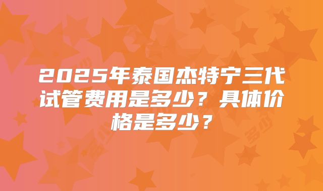 2025年泰国杰特宁三代试管费用是多少?具体价格是多少?