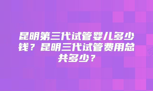 昆明第三代试管婴儿多少钱？昆明三代试管费用总共多少？