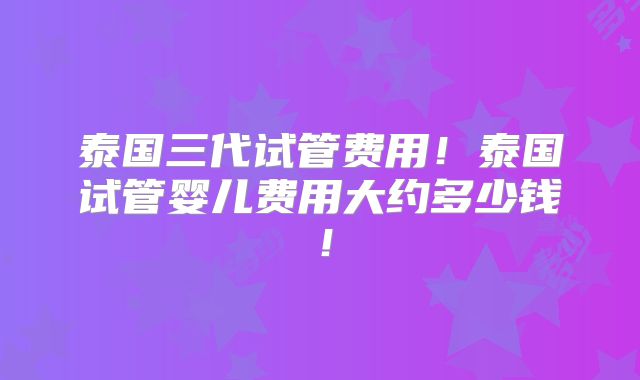 泰国三代试管费用!泰国试管婴儿费用大约多少钱!
