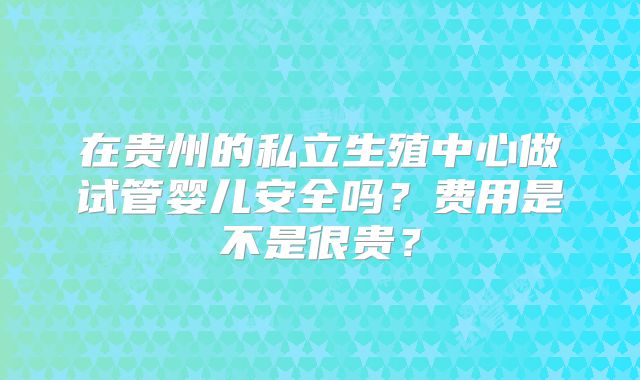 在贵州的私立生殖中心做试管婴儿安全吗?费用是不是很贵?