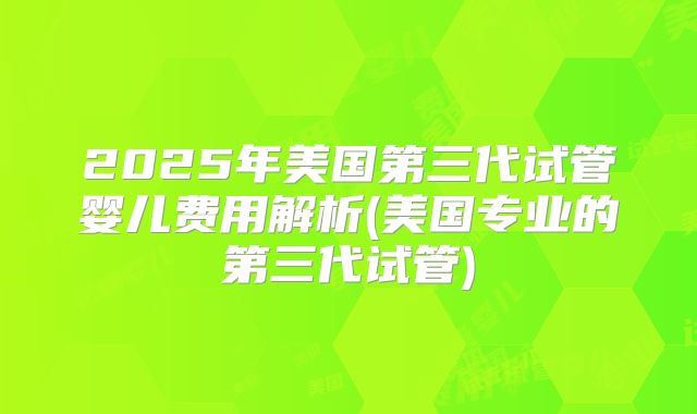 2025年美国第三代试管婴儿费用解析(美国专业的第三代试管)