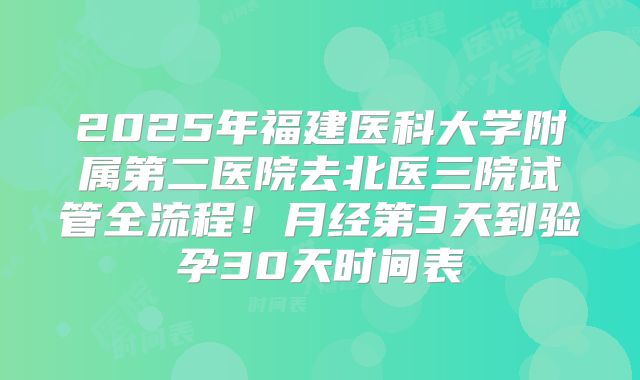 2025年福建医科大学附属第二医院去北医三院试管全流程!月经第3天到验孕30天时间表