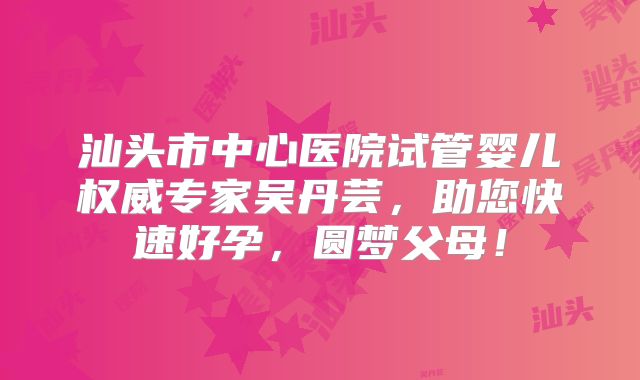 汕头市中心医院试管婴儿权威专家吴丹芸,助您快速好孕,圆梦父母!
