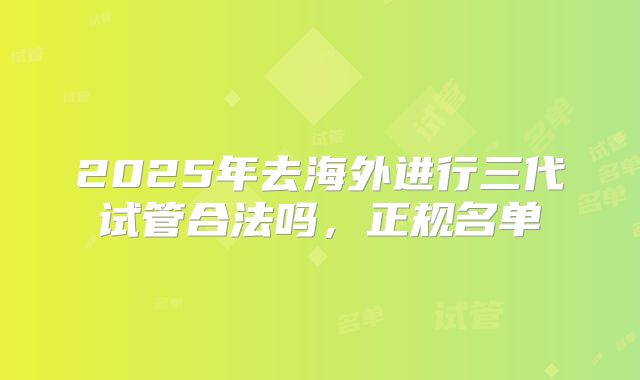 2025年去海外进行三代试管合法吗,正规名单