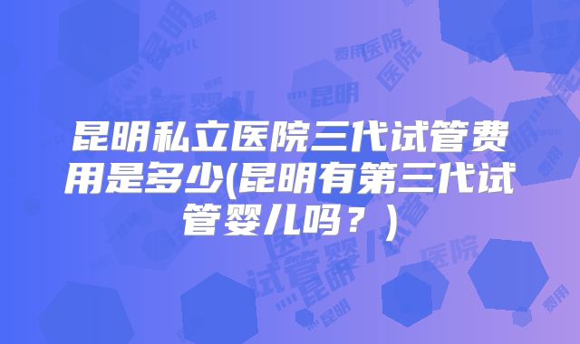 昆明私立医院三代试管费用是多少(昆明有第三代试管婴儿吗?)