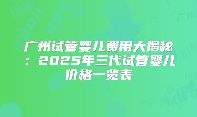 广州试管婴儿费用大揭秘：2025年三代试管婴儿价格一览表