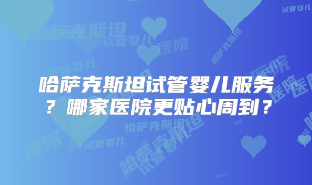 哈萨克斯坦试管婴儿服务?哪家医院更贴心周到?