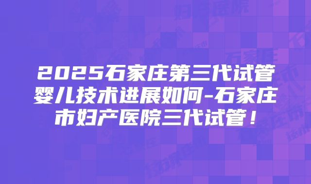 2025石家庄第三代试管婴儿技术进展如何-石家庄市妇产医院三代试管!