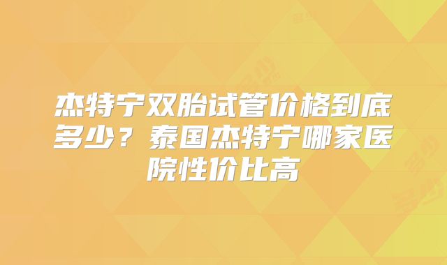 杰特宁双胎试管价格到底多少?泰国杰特宁哪家医院性价比高