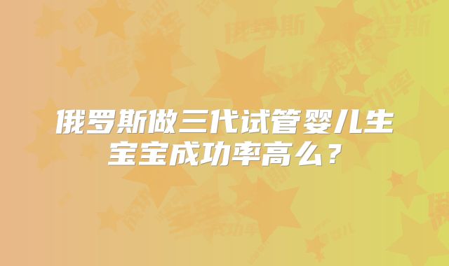 俄罗斯做三代试管婴儿生宝宝成功率高么?