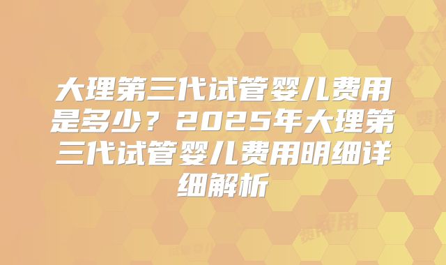 大理第三代试管婴儿费用是多少?2025年大理第三代试管婴儿费用明细详细解析