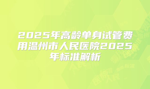 2025年高龄单身试管费用温州市人民医院2025年标准解析