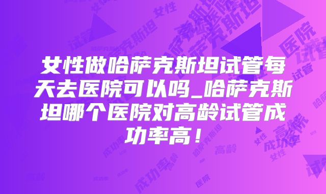 女性做哈萨克斯坦试管每天去医院可以吗_哈萨克斯坦哪个医院对高龄试管成功率高！