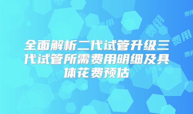 全面解析二代试管升级三代试管所需费用明细及具体花费预估