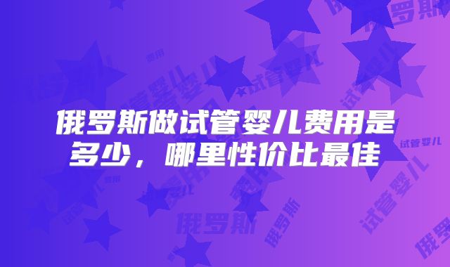 俄罗斯做试管婴儿费用是多少,哪里性价比最佳