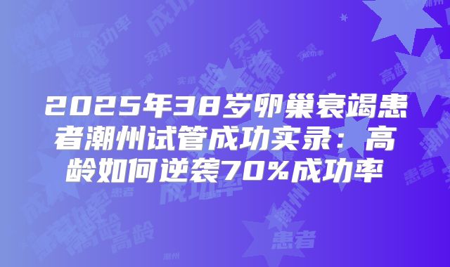 2025年38岁卵巢衰竭患者潮州试管成功实录：高龄如何逆袭70%成功率