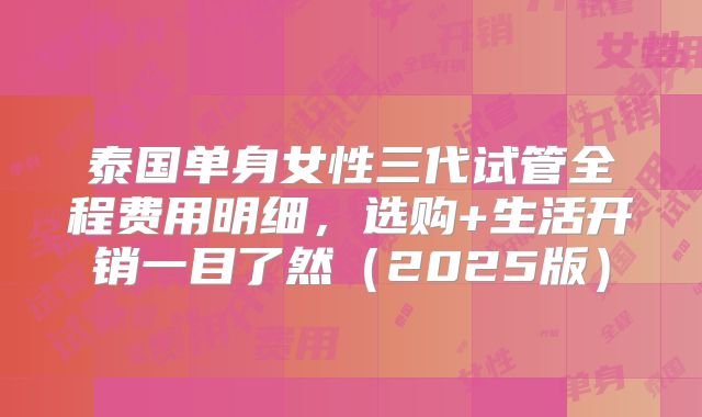 泰国单身女性三代试管全程费用明细,选购+生活开销一目了然(2025版)