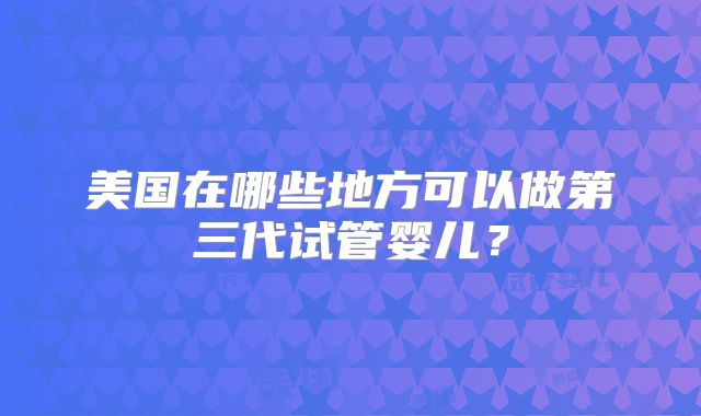 美国在哪些地方可以做第三代试管婴儿?