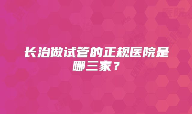长治做试管的正规医院是哪三家?