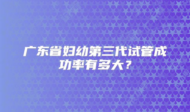 广东省妇幼第三代试管成功率有多大?