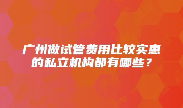 广州做试管费用比较实惠的私立机构都有哪些？