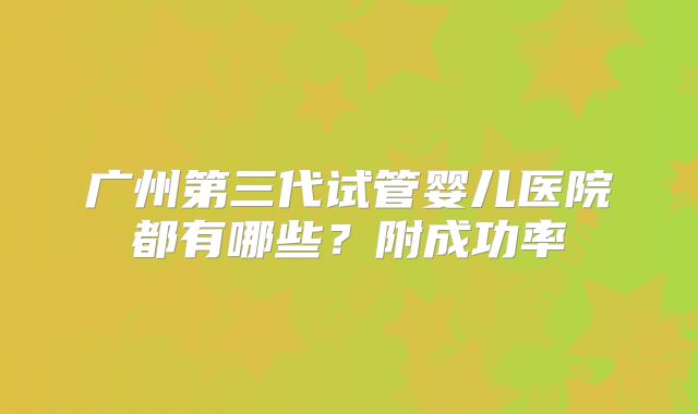 广州第三代试管婴儿医院都有哪些？附成功率