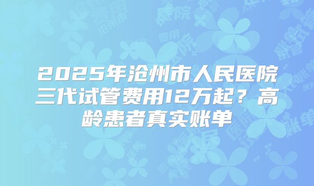 2025年沧州市人民医院三代试管费用12万起?高龄患者真实账单