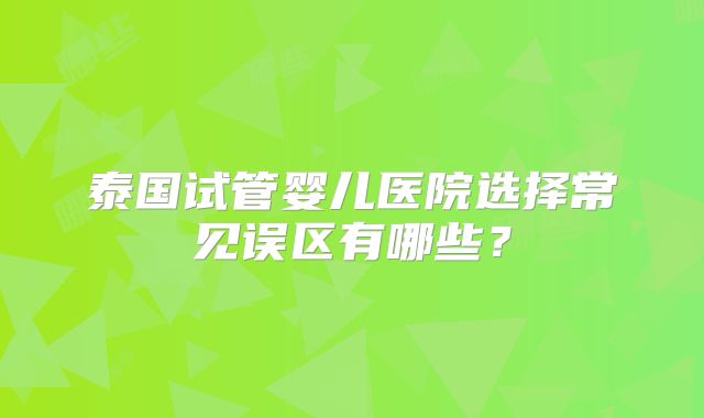泰国试管婴儿医院选择常见误区有哪些?