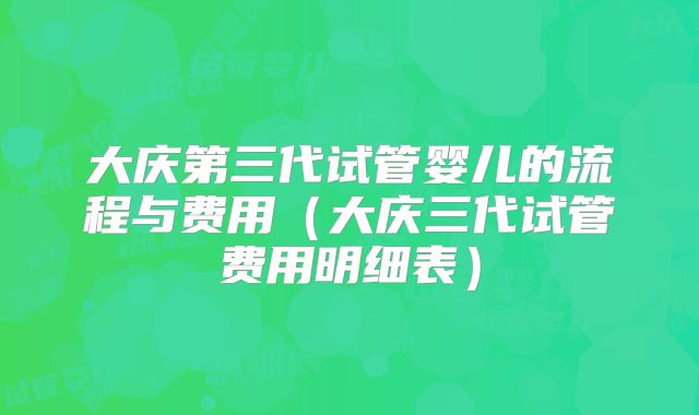 大庆第三代试管婴儿的流程与费用（大庆三代试管费用明细表）