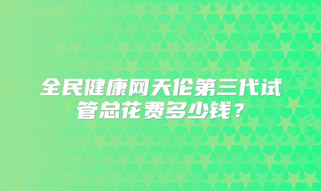 全民健康网天伦第三代试管总花费多少钱？