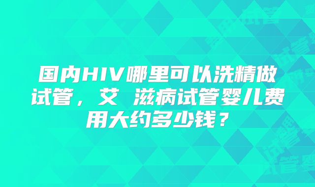 国内HIV哪里可以洗精做试管,艾 滋病试管婴儿费用大约多少钱?