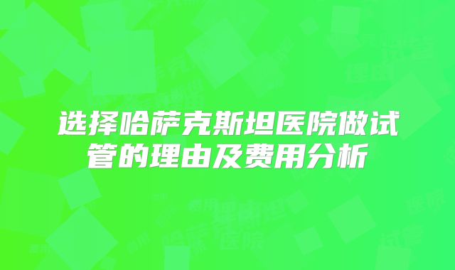 选择哈萨克斯坦医院做试管的理由及费用分析