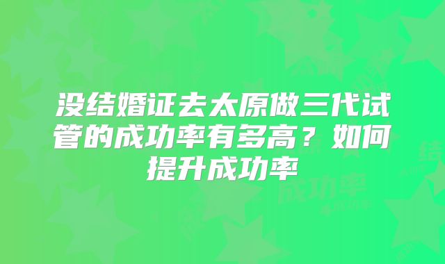 没结婚证去太原做三代试管的成功率有多高？如何提升成功率