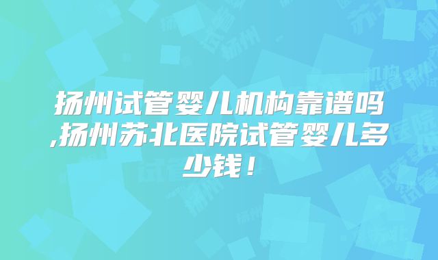 扬州试管婴儿机构靠谱吗,扬州苏北医院试管婴儿多少钱!
