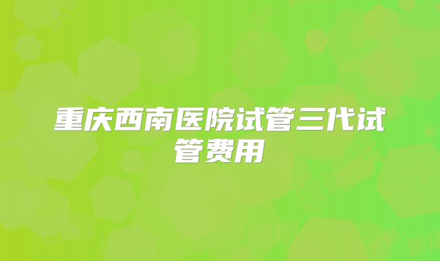重庆西南医院试管三代试管费用