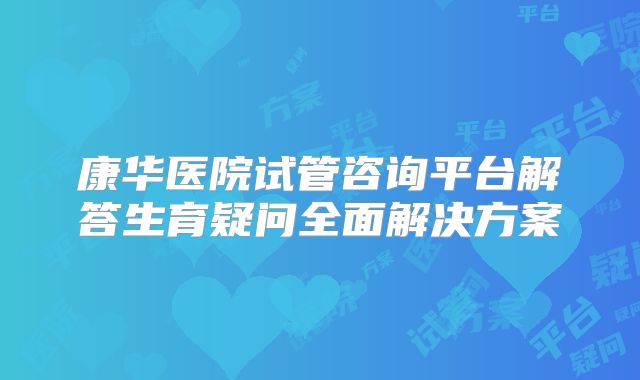 康华医院试管咨询平台解答生育疑问全面解决方案