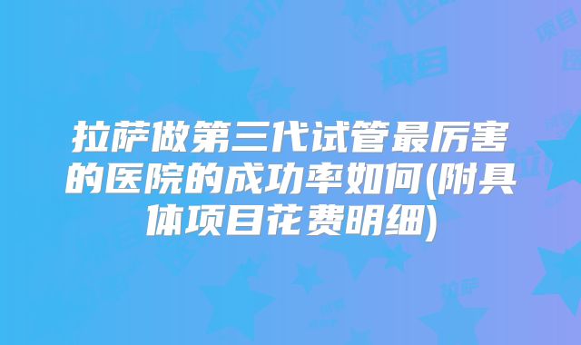拉萨做第三代试管最厉害的医院的成功率如何(附具体项目花费明细)