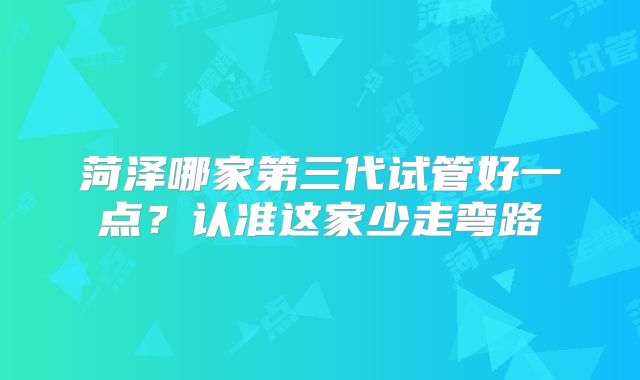 菏泽哪家第三代试管好一点?认准这家少走弯路
