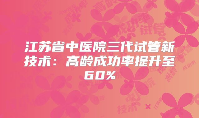 江苏省中医院三代试管新技术:高龄成功率提升至60%