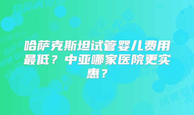 哈萨克斯坦试管婴儿费用最低?中亚哪家医院更实惠?