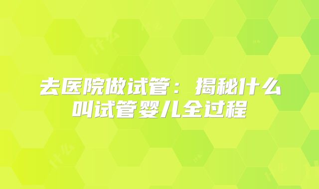 去医院做试管：揭秘什么叫试管婴儿全过程