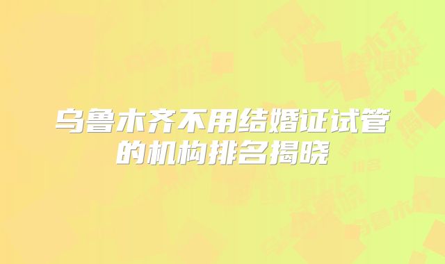 乌鲁木齐不用结婚证试管的机构排名揭晓