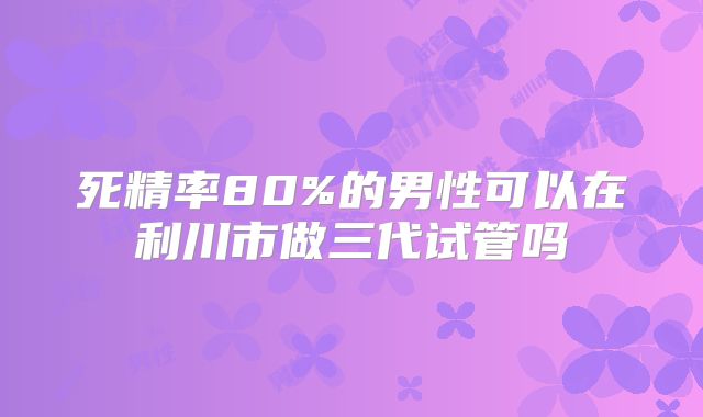 死精率80%的男性可以在利川市做三代试管吗