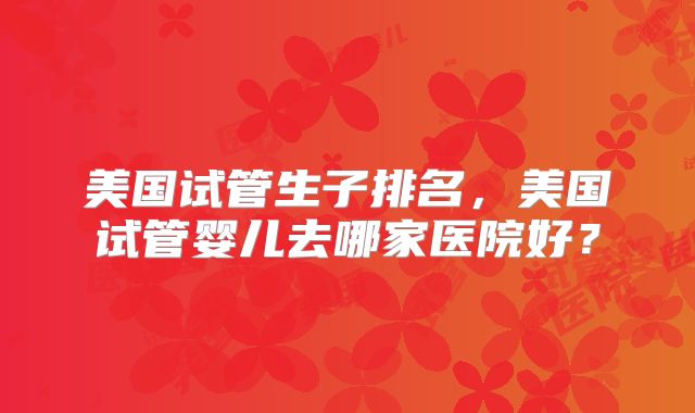 美国试管生子排名，美国试管婴儿去哪家医院好？
