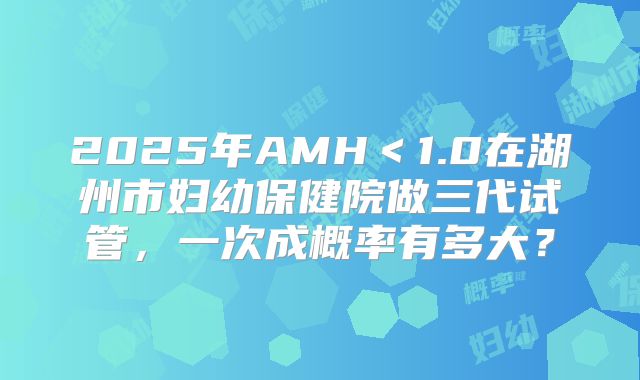 2025年AMH<1.0在湖州市妇幼保健院做三代试管,一次成概率有多大?