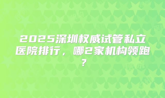 2025深圳权威试管私立医院排行,哪2家机构领跑?