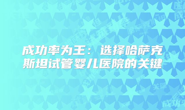 成功率为王:选择哈萨克斯坦试管婴儿医院的关键