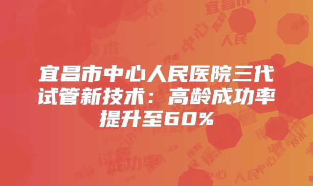 宜昌市中心人民医院三代试管新技术:高龄成功率提升至60%