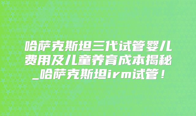哈萨克斯坦三代试管婴儿费用及儿童养育成本揭秘_哈萨克斯坦irm试管!