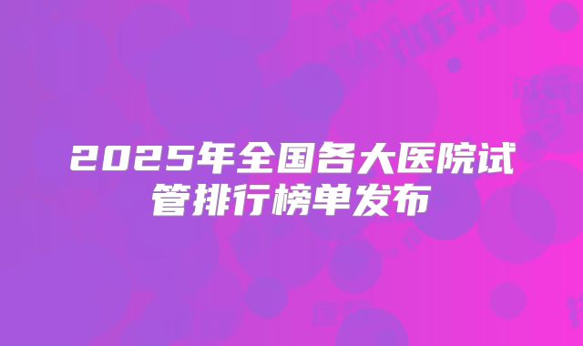 2025年全国各大医院试管排行榜单发布